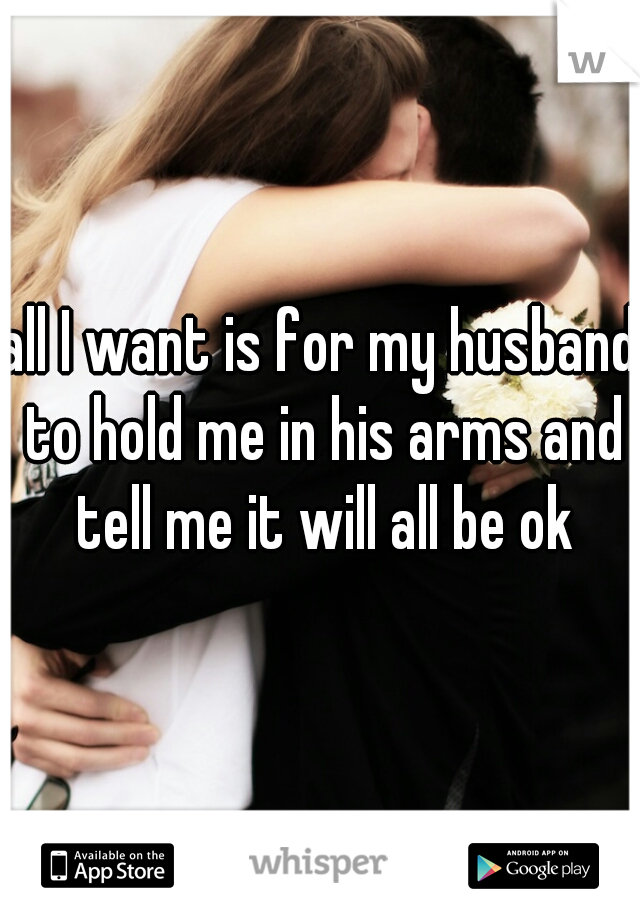 all I want is for my husband to hold me in his arms and tell me it will all be ok