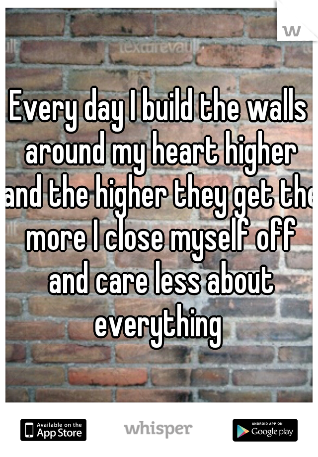 Every day I build the walls around my heart higher and the higher they get the more I close myself off and care less about everything 