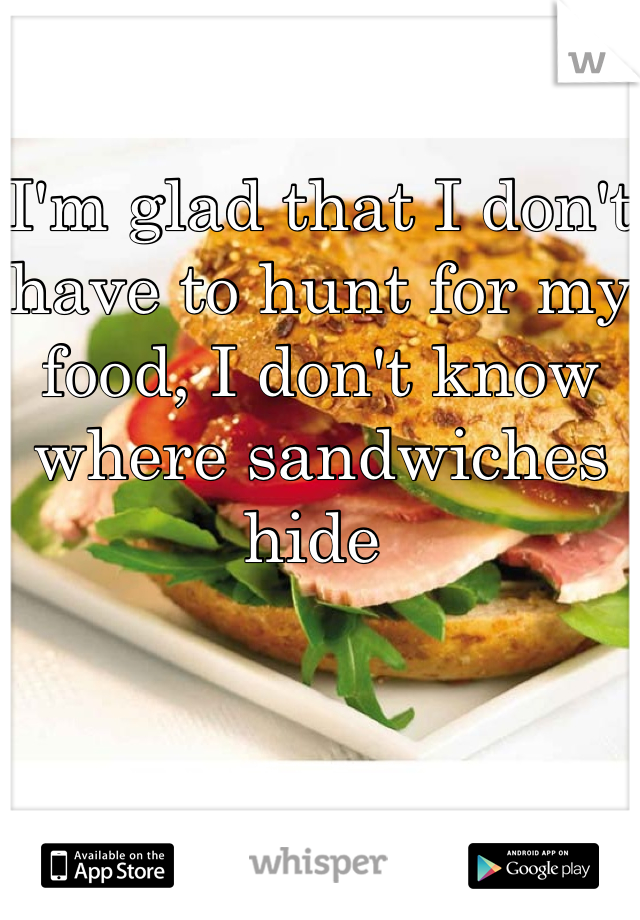 I'm glad that I don't have to hunt for my food, I don't know where sandwiches hide 