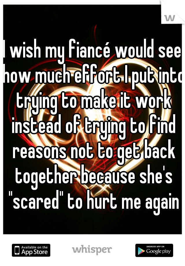 I wish my fiancé would see how much effort I put into trying to make it work instead of trying to find reasons not to get back together because she's "scared" to hurt me again