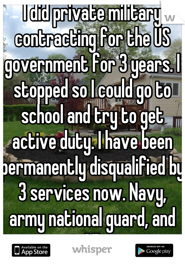 I did private military contracting for the US government for 3 years. I stopped so I could go to school and try to get active duty. I have been permanently disqualified by 3 services now. Navy, army national guard, and AF.