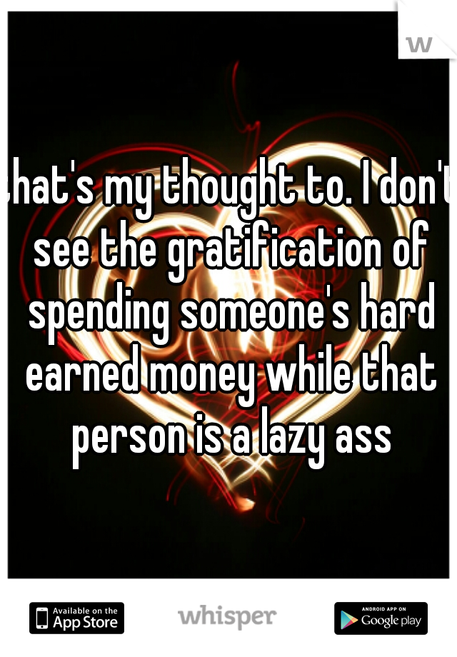 that's my thought to. I don't see the gratification of spending someone's hard earned money while that person is a lazy ass