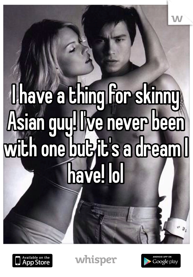 I have a thing for skinny Asian guy! I've never been with one but it's a dream I have! lol  