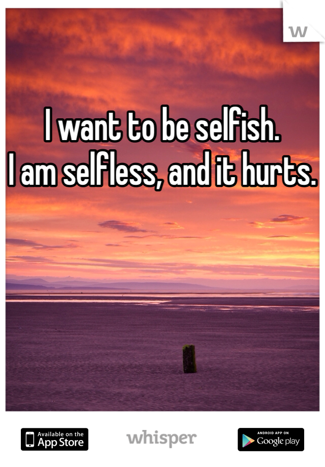 I want to be selfish. 
I am selfless, and it hurts. 
