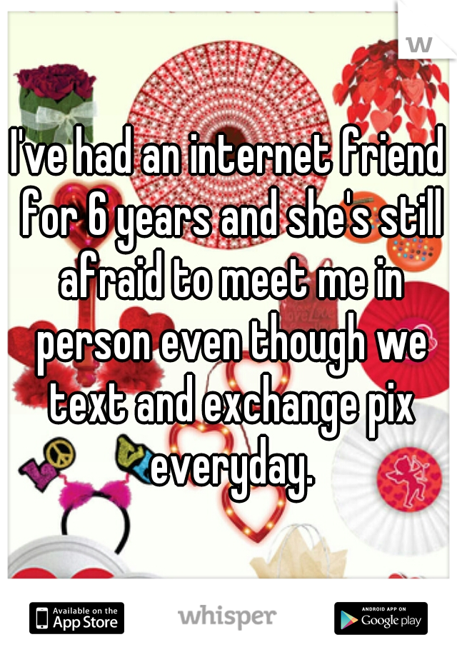 I've had an internet friend for 6 years and she's still afraid to meet me in person even though we text and exchange pix everyday.