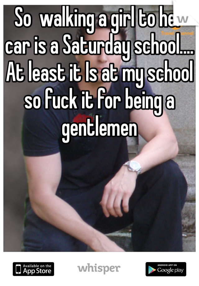So  walking a girl to her car is a Saturday school.... At least it Is at my school so fuck it for being a gentlemen 