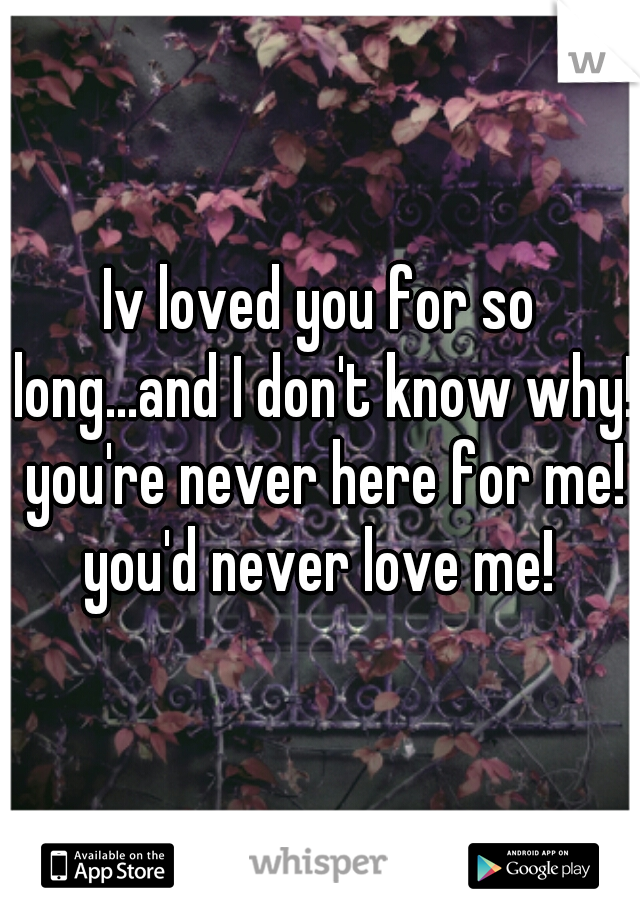 Iv loved you for so long...and I don't know why!  you're never here for me!  you'd never love me! 