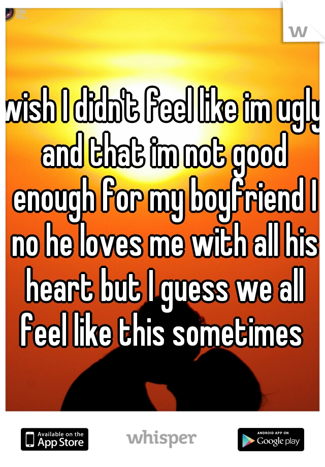 wish I didn't feel like im ugly and that im not good enough for my boyfriend I no he loves me with all his heart but I guess we all feel like this sometimes 