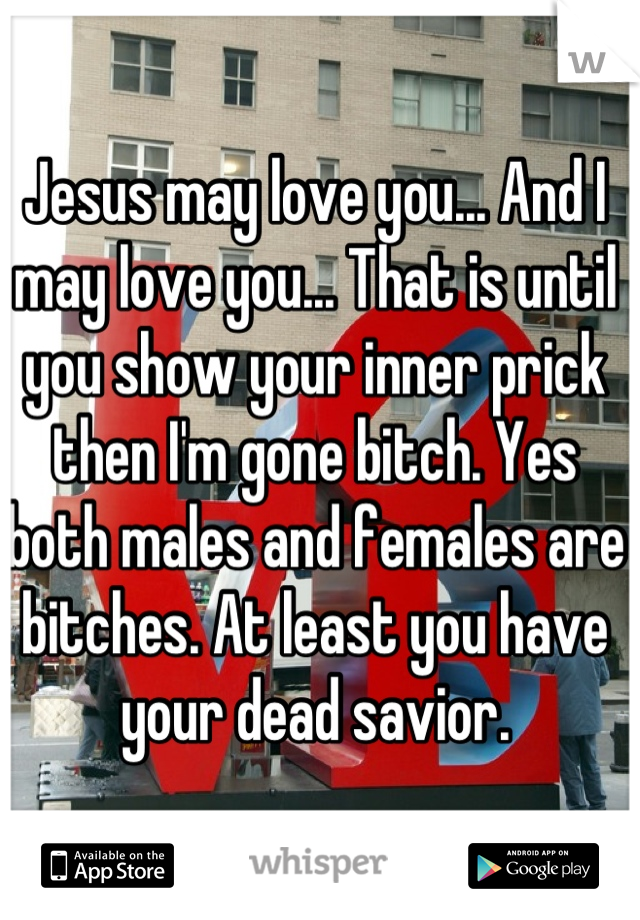 Jesus may love you... And I may love you... That is until you show your inner prick then I'm gone bitch. Yes both males and females are bitches. At least you have your dead savior.