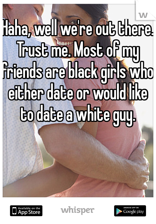 Haha, well we're out there. Trust me. Most of my friends are black girls who either date or would like to date a white guy. 
