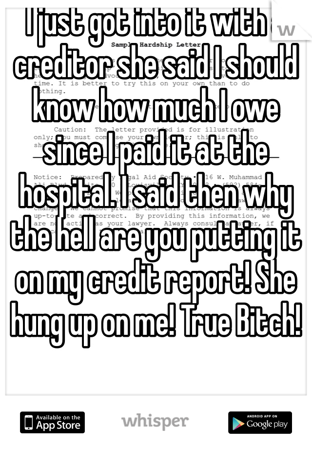 I just got into it with a creditor she said I should know how much I owe since I paid it at the hospital. I said then why the hell are you putting it on my credit report! She hung up on me! True Bitch! 