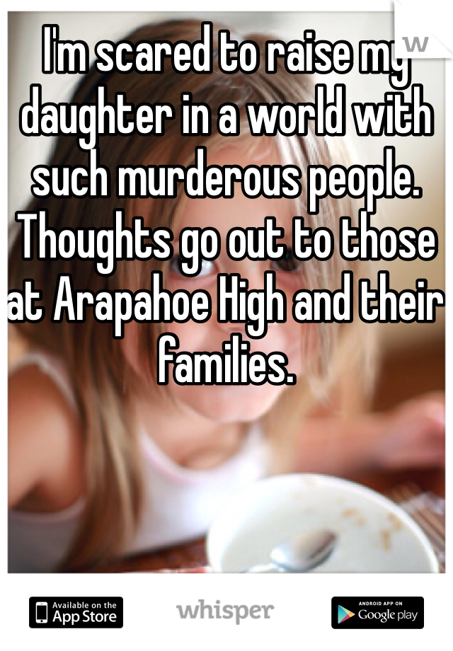 I'm scared to raise my daughter in a world with such murderous people. Thoughts go out to those at Arapahoe High and their families.
