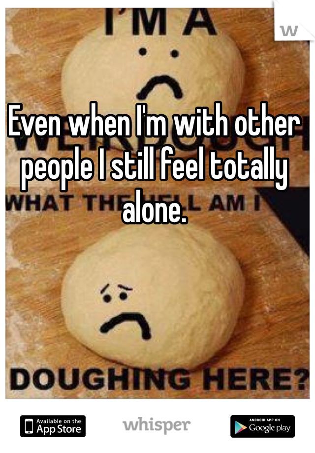 Even when I'm with other people I still feel totally alone.