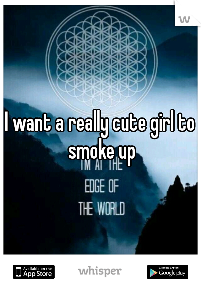 I want a really cute girl to smoke up