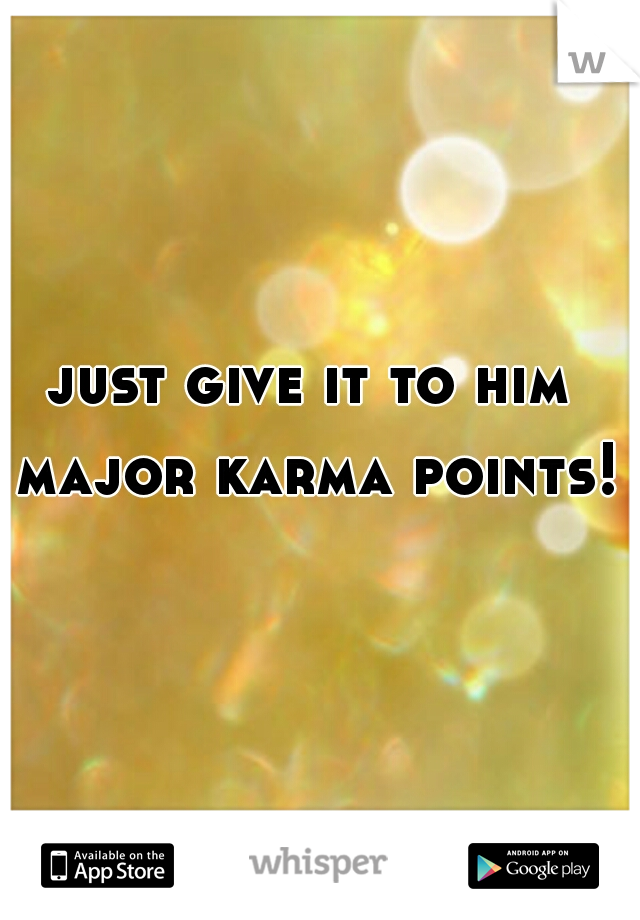 just give it to him major karma points! 