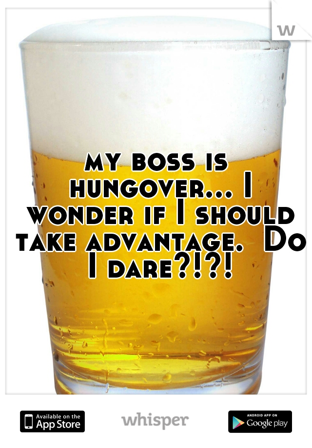 my boss is hungover... I wonder if I should take advantage.  Do I dare?!?!
