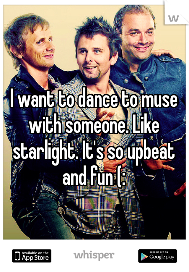 I want to dance to muse with someone. Like starlight. It's so upbeat and fun (: