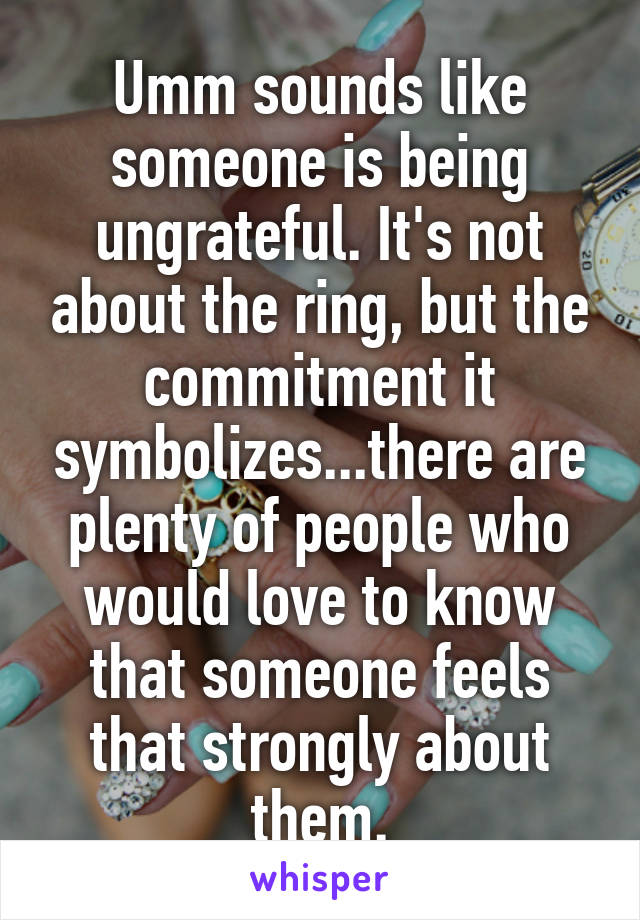 Umm sounds like someone is being ungrateful. It's not about the ring, but the commitment it symbolizes...there are plenty of people who would love to know that someone feels that strongly about them.