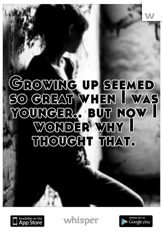 Growing up seemed so great when I was younger.. but now I wonder why I thought that.