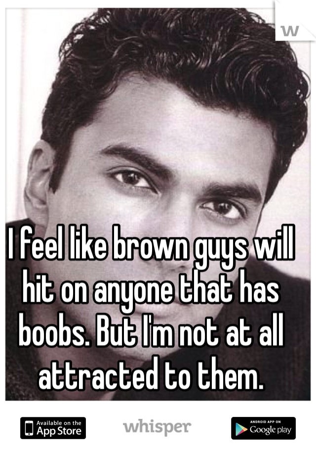 I feel like brown guys will hit on anyone that has boobs. But I'm not at all attracted to them. 