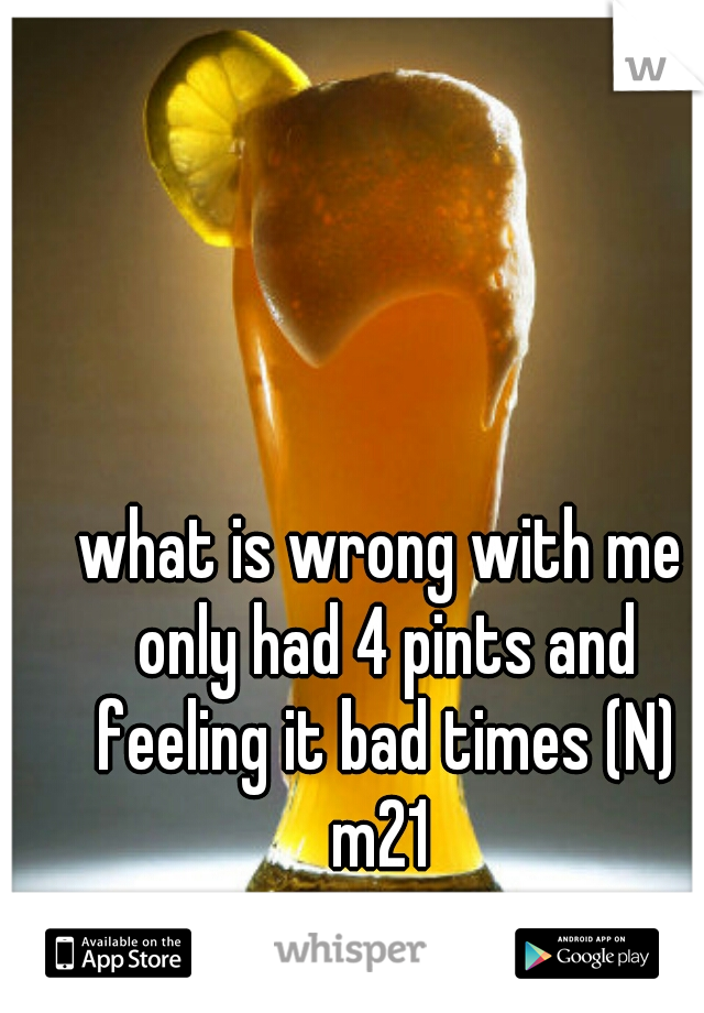 what is wrong with me only had 4 pints and feeling it bad times (N)
 m21 