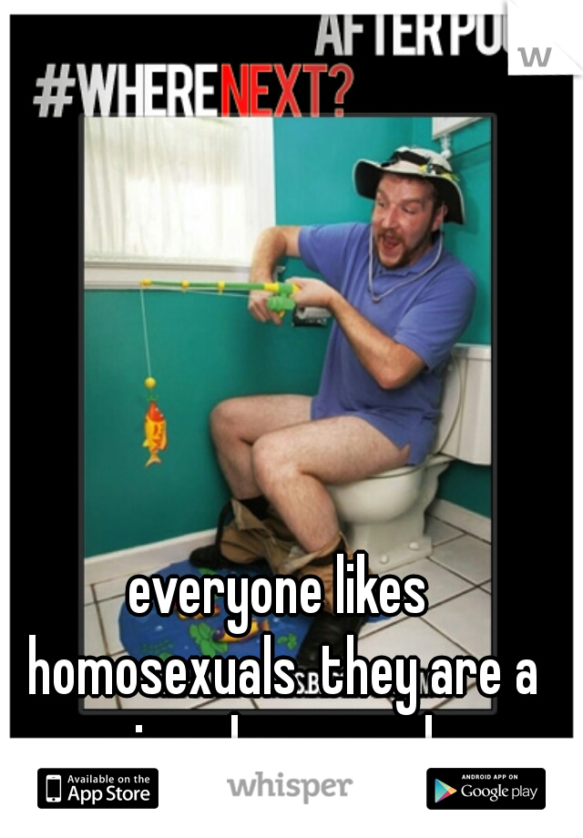 everyone likes homosexuals  they are a nice clean people