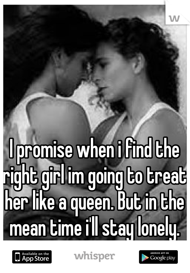 I promise when i find the right girl im going to treat her like a queen. But in the mean time i'll stay lonely. 