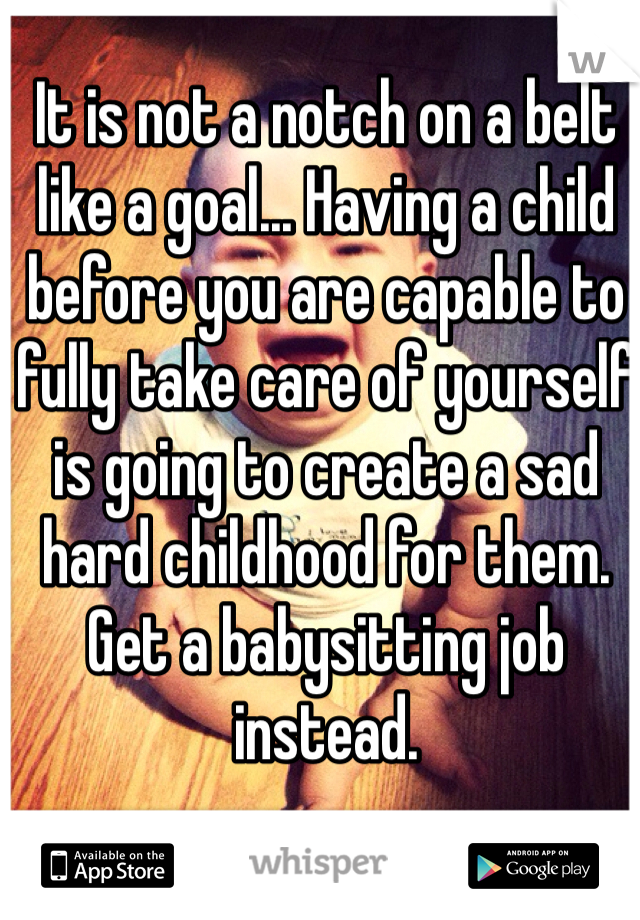 It is not a notch on a belt like a goal... Having a child before you are capable to fully take care of yourself is going to create a sad hard childhood for them. Get a babysitting job instead.