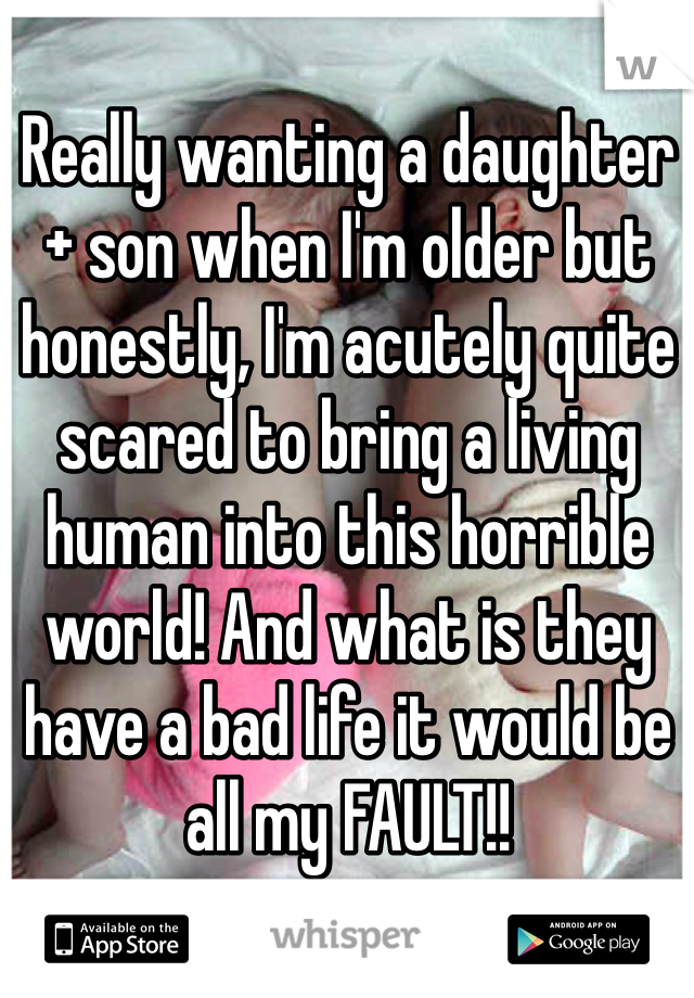 Really wanting a daughter + son when I'm older but honestly, I'm acutely quite scared to bring a living human into this horrible world! And what is they have a bad life it would be all my FAULT!! 