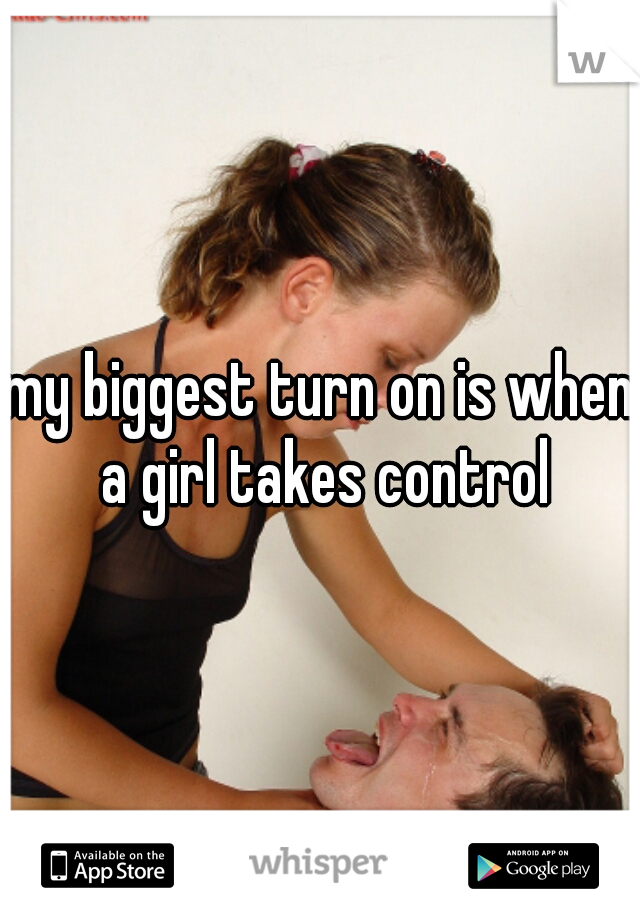 my biggest turn on is when a girl takes control