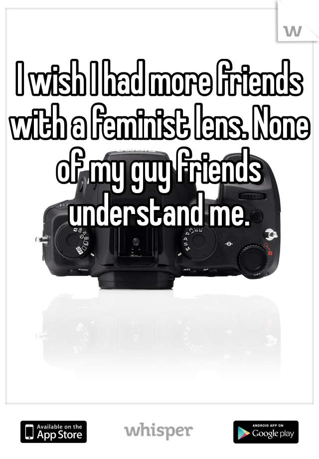 I wish I had more friends with a feminist lens. None of my guy friends understand me.