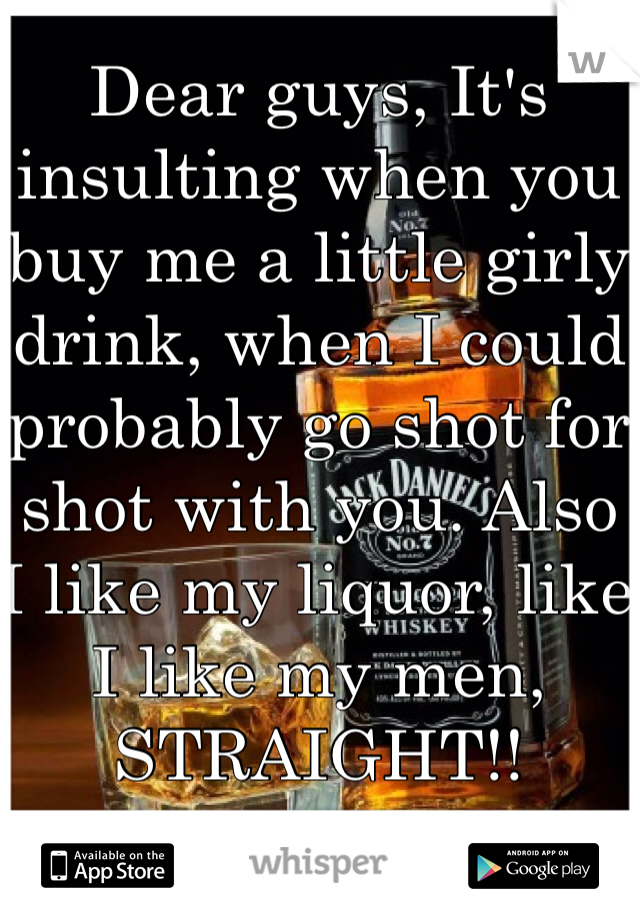 Dear guys, It's insulting when you buy me a little girly drink, when I could probably go shot for shot with you. Also I like my liquor, like I like my men, STRAIGHT!!  