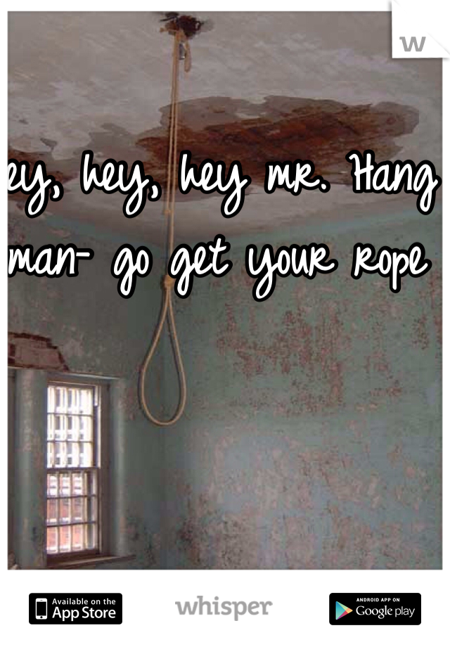 Hey, hey, hey mr. Hang man- go get your rope