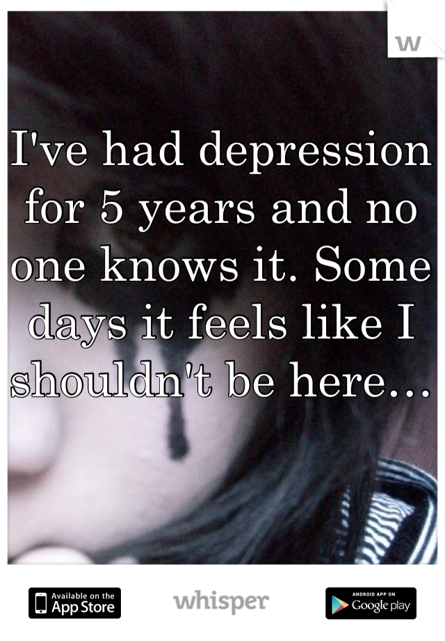 I've had depression for 5 years and no one knows it. Some days it feels like I shouldn't be here…