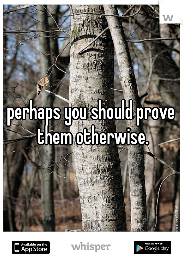 perhaps you should prove them otherwise.