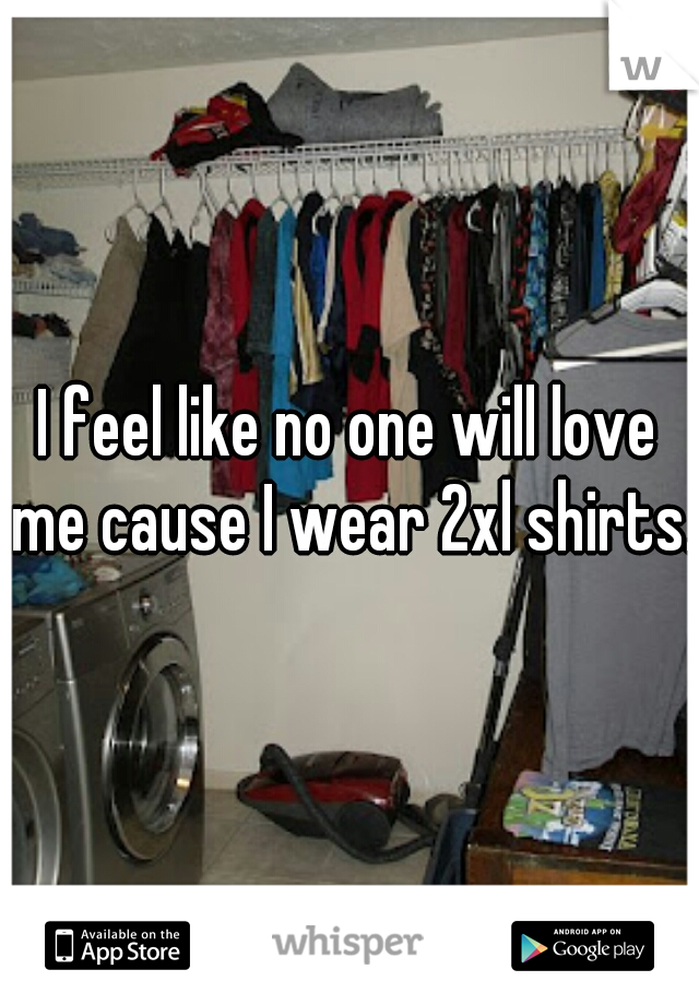 I feel like no one will love me cause I wear 2xl shirts. 