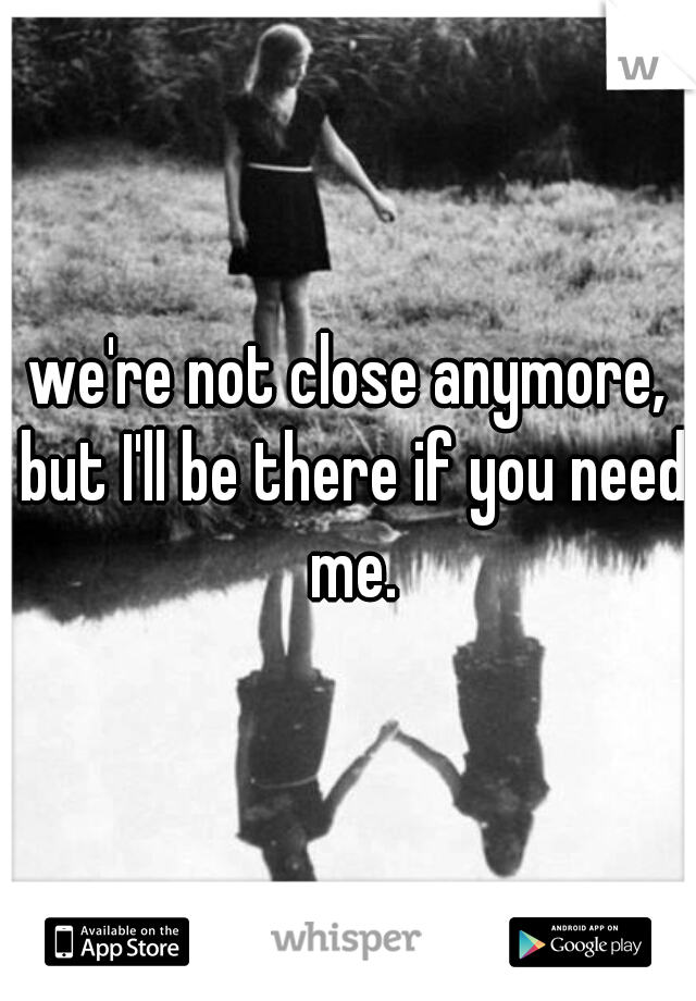 we're not close anymore, but I'll be there if you need me.