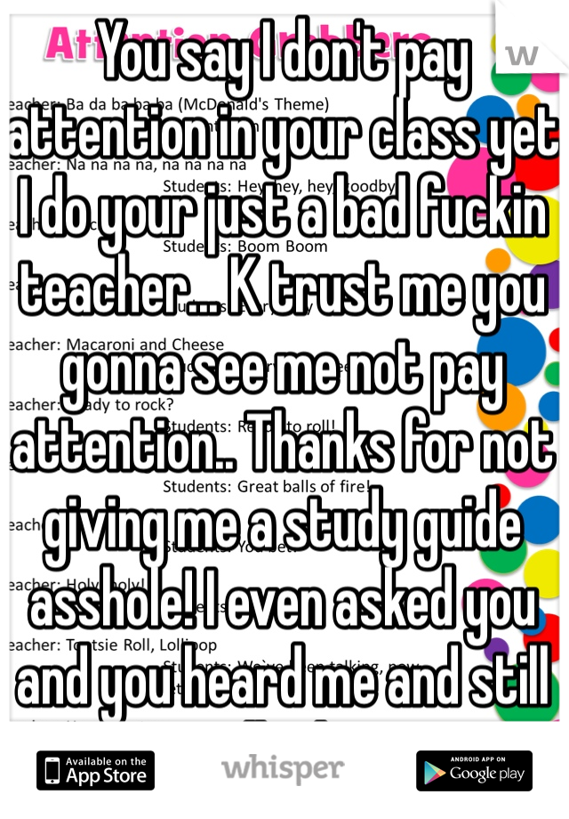 You say I don't pay attention in your class yet I do your just a bad fuckin teacher... K trust me you gonna see me not pay attention.. Thanks for not giving me a study guide asshole! I even asked you and you heard me and still just walked away... 