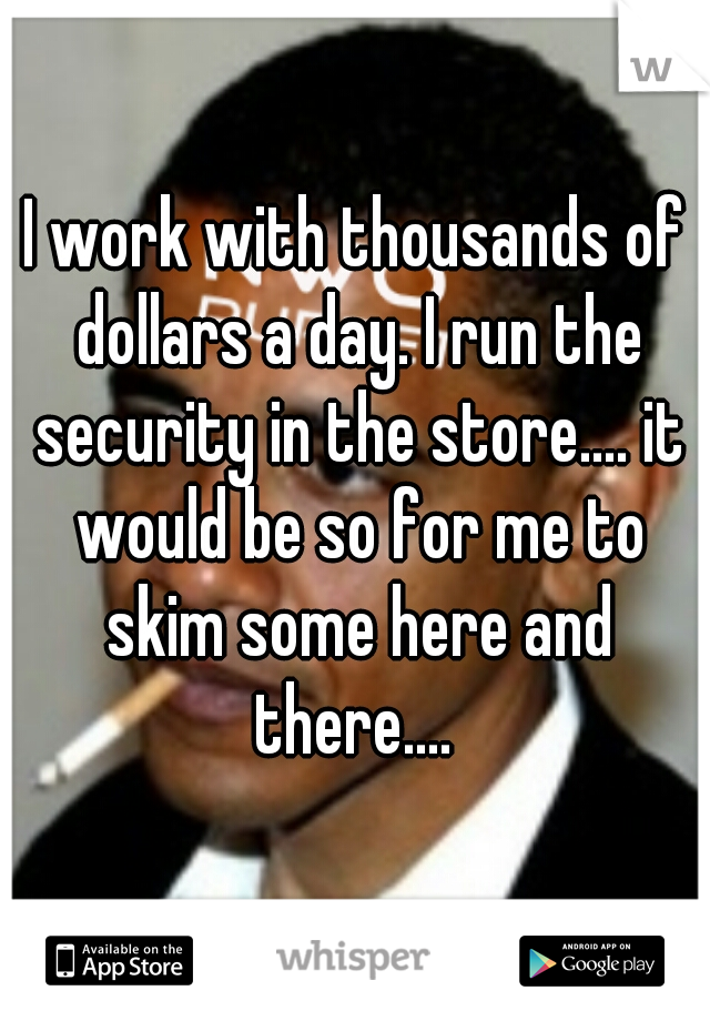 I work with thousands of dollars a day. I run the security in the store.... it would be so for me to skim some here and there.... 