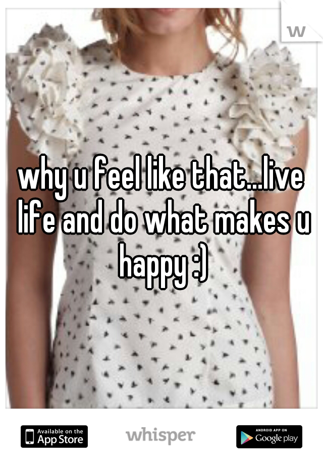 why u feel like that...live life and do what makes u happy :)