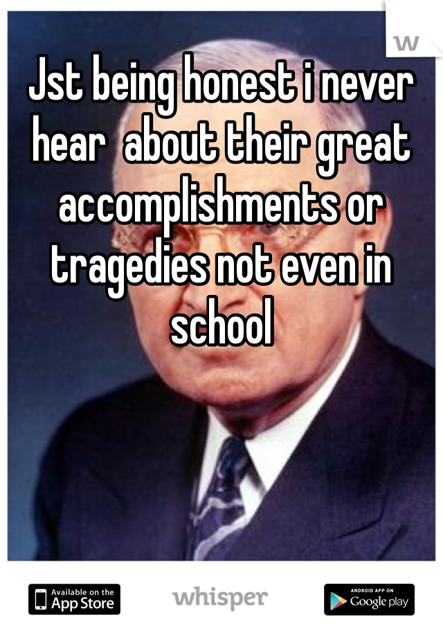 Jst being honest i never hear  about their great accomplishments or tragedies not even in school  