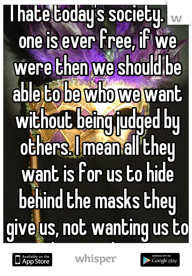 I hate today's society. No one is ever free, if we were then we should be able to be who we want without being judged by others. I mean all they want is for us to hide behind the masks they give us, not wanting us to be ourselves.