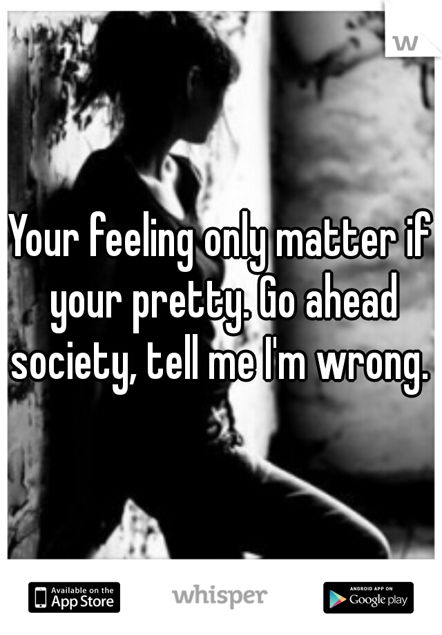 Your feeling only matter if your pretty. Go ahead society, tell me I'm wrong. 
