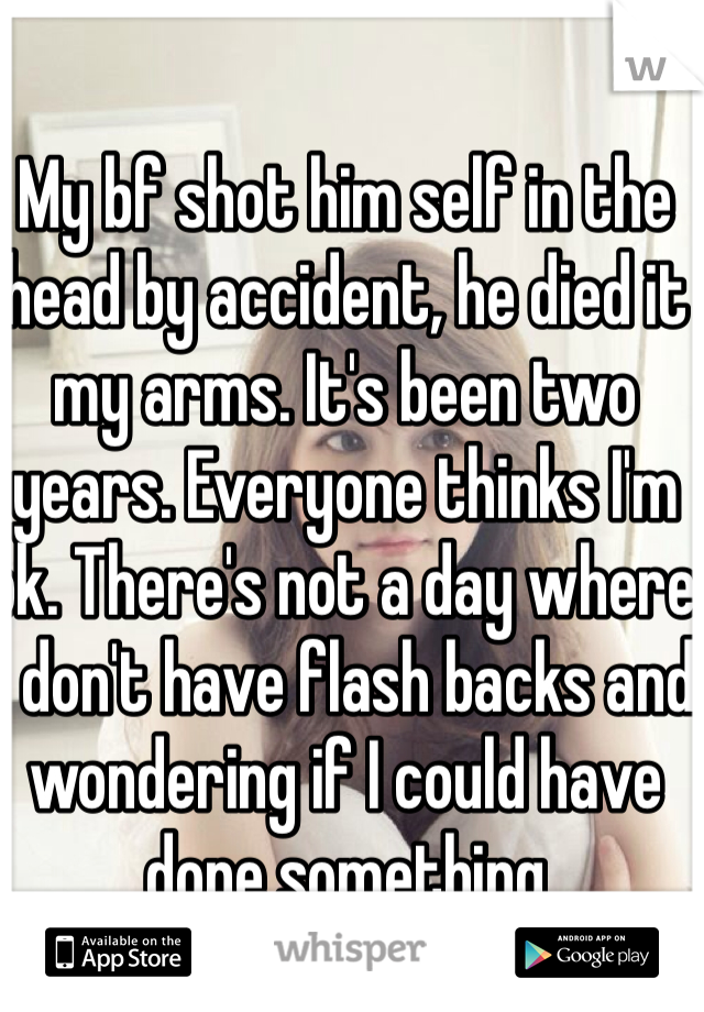 My bf shot him self in the head by accident, he died it my arms. It's been two years. Everyone thinks I'm ok. There's not a day where I don't have flash backs and wondering if I could have done something 