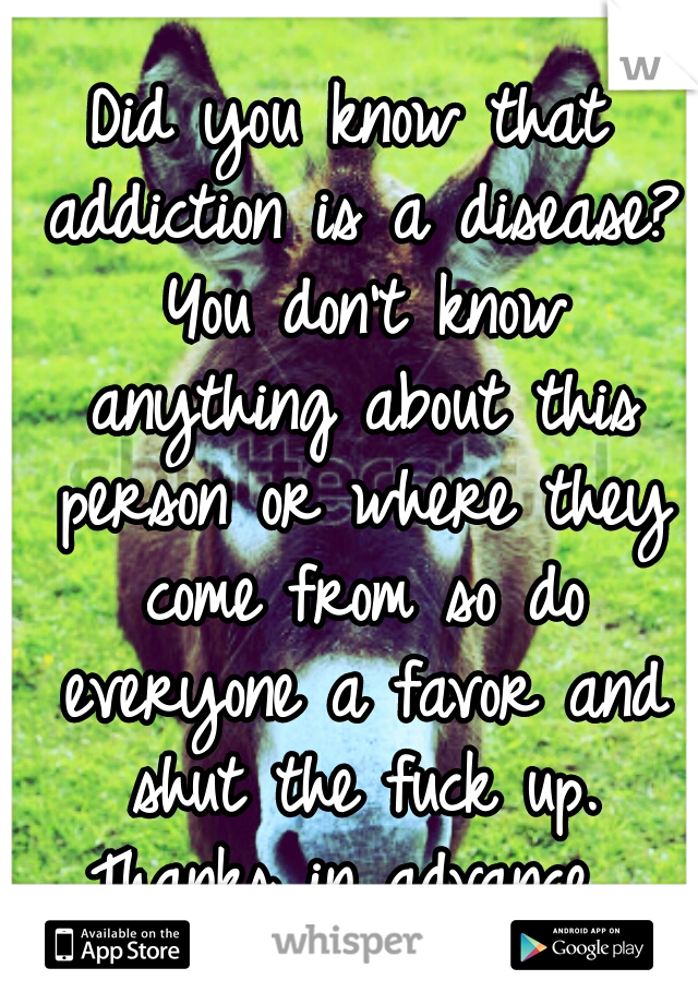 Did you know that addiction is a disease? You don't know anything about this person or where they come from so do everyone a favor and shut the fuck up. Thanks in advance. 
