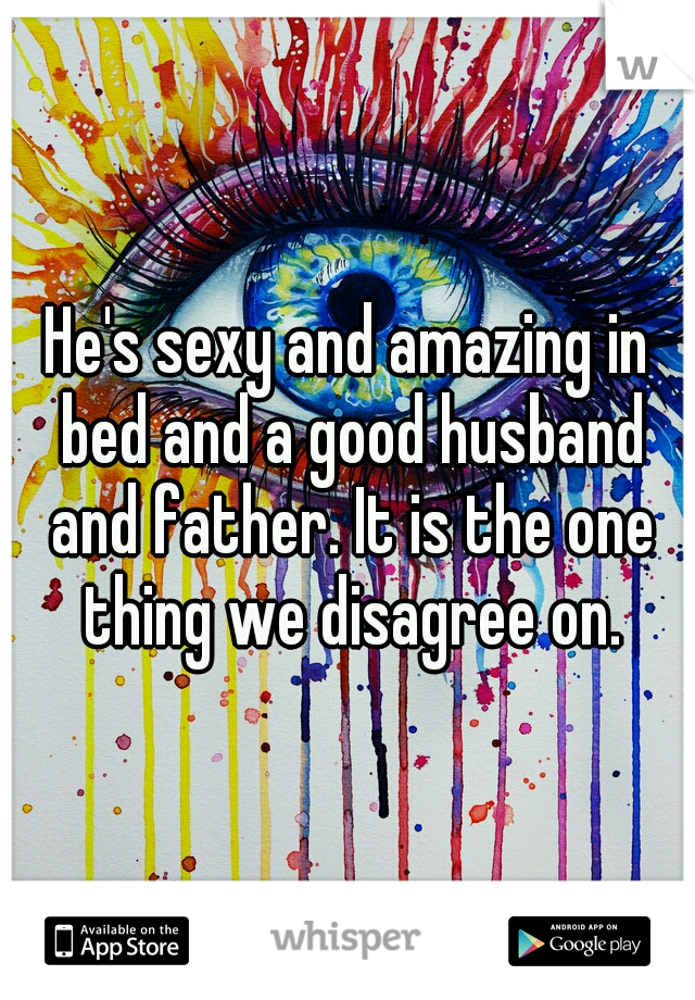 He's sexy and amazing in bed and a good husband and father. It is the one thing we disagree on.