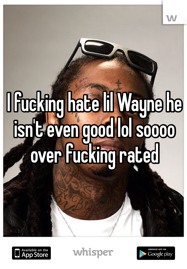 I fucking hate lil Wayne he isn't even good lol soooo over fucking rated 