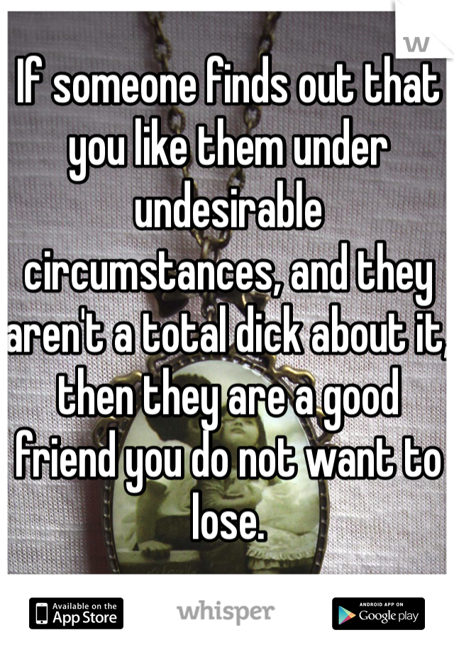 If someone finds out that you like them under undesirable circumstances, and they aren't a total dick about it, then they are a good friend you do not want to lose.