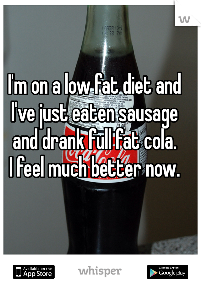 I'm on a low fat diet and I've just eaten sausage and drank full fat cola.
I feel much better now.