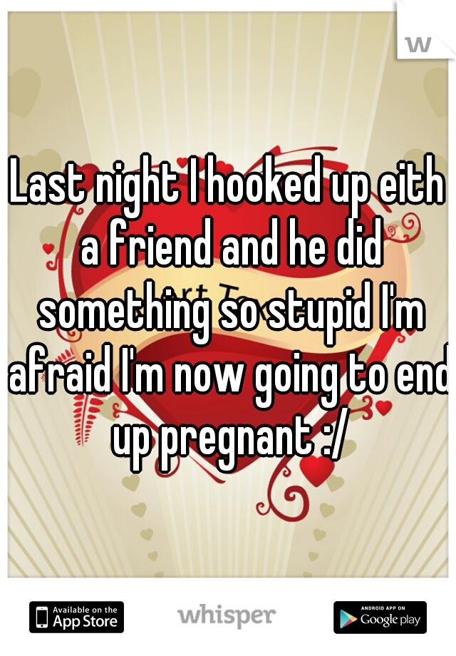 Last night I hooked up eith a friend and he did something so stupid I'm afraid I'm now going to end up pregnant :/